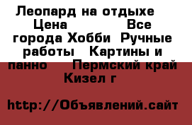 Леопард на отдыхе  › Цена ­ 12 000 - Все города Хобби. Ручные работы » Картины и панно   . Пермский край,Кизел г.